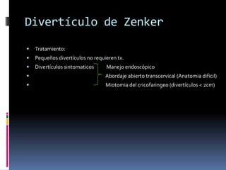 Divertículo de Zenker
 Tratamiento:
 Pequeños divertículos no requieren tx.
 Divertículos sintomaticos Manejo endoscópico
 Abordaje abierto transcervical (Anatomia dificil)
 Miotomia del cricofaringeo (divertículos < 2cm)
 