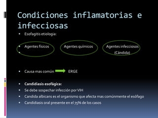 Condiciones inflamatorias e
infecciosas
 Esofagitis etiologia:
 Agentes físicos Agentes químicos Agentes infecciosos
 (Cándida)
 Causa mas común ERGE
 Candidiasis esofágica:
 Se debe sospechar infección porVIH
 Candida albicans es el organismo que afecta mas comúnmente el esófago
 Candidiasis oral presente en el 75% de los casos
 