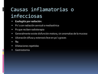 Causas inflamatorias o
infecciosas
 Esofagitis por radiación:
 Px´s con radiación cervical o mediastínica
 Px que reciben radioterapia
 Generalmente existe disfunción motora, sin anomalias de la mucosa
 Ulceración difusa y estenosis leve en px´s graves
 Tx:
 Dilataciones repetidas
 Gastrostomia
 