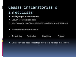 Causas inflamatorias o
infecciosas
 Esofagitis por medicamentos:
 Casuan esofagitis localizada
 Mas frecuente en px´s que consumen medicamentos al acostarse
 Medicamentos mas frecuentes:
 Tetraciclina Doxiciclina Quinidina Potasio
 Ulceración localizada en esófago medio es el hallazgo mas común
 