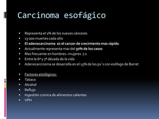 Carcinoma esofágico
 Representa el 1% de los nuevos cánceres
 13 000 muertes cada año
 El adenocarcinoma es el cancer de crecimiento mas rápido
 Actualmente representa mas del 50% de los casos
 Mas frecuente en hombres –mujeres 7:1
 Entre la 6ª y 7ª década de la vida
 Adenocarcinoma se desarrolla en el 15% de los px´s con esófago de Barret
 Factores etiológicos:
 Tabaco
 Alcohol
 Reflujo
 Ingestión cronica de alimentos calientes
 VPH
 