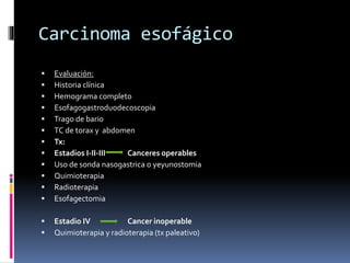 Carcinoma esofágico
 Evaluación:
 Historia clínica
 Hemograma completo
 Esofagogastroduodecoscopia
 Trago de bario
 TC de torax y abdomen
 Tx:
 Estadios I-II-III Canceres operables
 Uso de sonda nasogastrica o yeyunostomia
 Quimioterapia
 Radioterapia
 Esofagectomia
 Estadio IV Cancer inoperable
 Quimioterapia y radioterapia (tx paleativo)
 