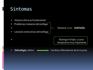 Síntomas
 Historia clínica es fundamental:
 Problemas motoeres del esófago
 Síntoma DISFAGÍA
 Lesiones onstructivas del esófago
 Distinguir el tipo y curso
temporal es muy importante
 Odinofagia: (dolor) Cambios inflamatorios de la mucosa
 
