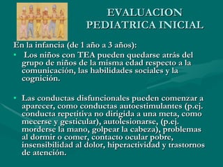 EVALUACION PEDIATRICA INICIAL En la infancia (de 1 año a 3 años): Los niños con TEA pueden quedarse atrás del grupo de niños de la misma edad respecto a la comunicación, las habilidades sociales y la cognición.  Las conductas disfuncionales pueden comenzar a aparecer, como conductas autoestimulantes (p.ej. conducta repetitiva no dirigida a una meta, como mecerse y gesticular), autolesionarse, (p.ej. morderse la mano, golpear la cabeza), problemas al dormir o comer, contacto ocular pobre, insensibilidad al dolor, hiperactividad y trastornos de atención. 