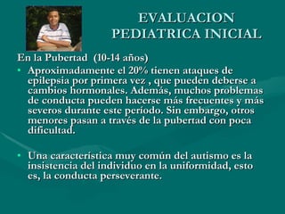 EVALUACION PEDIATRICA INICIAL En la Pubertad  (10-14 años) Aproximadamente el 20% tienen ataques de epilepsia por primera vez , que pueden deberse a cambios hormonales. Además, muchos problemas de conducta pueden hacerse más frecuentes y más severos durante este período. Sin embargo, otros menores pasan a través de la pubertad con poca dificultad.  Una característica muy común del autismo es la insistencia del individuo en la uniformidad, esto es, la conducta perseverante. 