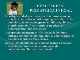 EVALUACION  PEDIATRICA INICIAL A cualquier edad pueden tener deterioro en uno o más de uno de sus sentidos, que puede abarcar la audición, visión, tacto, gusto, equilibrio, olfato y propriocepción. Estos sentidos pueden ser hipersensibles, hiposensibles Así aproximadamente el 40% de los individuos autistas experimentan inquietud al estar expuestos a ciertos sonidos o frecuencias.  Casi el 10% de individuos autistas tienen destrezas especiales. también tienen un lapso de concentración limitado o enfocado 