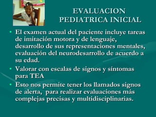 EVALUACION  PEDIATRICA INICIAL El examen actual del paciente incluye tareas de imitación motora y de lenguaje, desarrollo de sus representaciones mentales, evaluación del neurodesarrollo de acuerdo a su edad. Valorar con escalas de signos y síntomas para TEA Esto nos permite tener los llamados signos de alerta,  para realizar evaluaciones más complejas precisas y multidisciplinarias. 