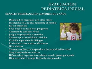 EVALUACION  PEDIATRICA INICIAL SEÑALES TEMPRANAS EN MAYORES DE 2 AÑOS Dificultad en mezclarse con otros niños.   Insistencia en la rutina, resistente al cambio   Risa inapropiada   Poco miedo a situaciones peligrosas   Ausencia de contacto visual   Juegos inapropiados sostenidos   Aparente poca sensibilidad al dolor   Ecolalía, repetición de diálogos   Resistencia a los abrazos afectuosos   Girar objetos   Aparente sordera, no responden a la comunicación verbal   Apego inapropiado a objetos   Dificultad en expresar necesidades, uso de gestos para pedir   Hiperactividad o letargo  Berrinches inesperados 