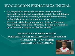 EVALUACION PEDIATRICA INICIAL Un diagnóstico precoz del autismo, un trastorno del desarrollo que afecta el aprendizaje social y las habilidades de comunicación de los niños, puede mejorar mucho las probabilidades de un tratamiento exitoso. Un trabajo Multidisciplinario entre  Padres, Pediatras, Neurólogos, Psiquiatras, Maestros, Terapéutas, permitirá que estos niños tengan un objetivo común: MINIMIZAR LAS DEFICIENCIAS  ACRECENTAR LAS HABILIDADES Y DESTREZAS Y LOGRAR ASI  UNA MEJOR  CALIDAD DE VIDA SOCIAL . 