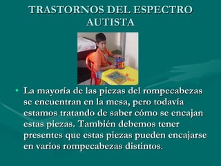 TRASTORNOS DEL ESPECTRO AUTISTA La mayoría de las piezas del rompecabezas se encuentran en la mesa, pero todavía estamos tratando de saber cómo se encajan estas piezas. También debemos tener presentes que estas piezas pueden encajarse en varios rompecabezas distintos . 