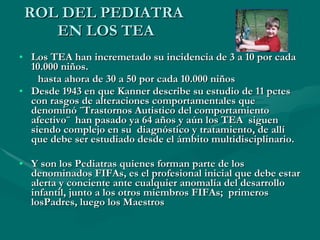 ROL DEL PEDIATRA  EN LOS TEA Los TEA han incremetado su incidencia de 3 a 10 por cada 10.000 niños.  hasta ahora de 30 a 50 por cada 10.000 niños Desde 1943 en que Kanner describe su estudio de 11 pctes con rasgos de alteraciones comportamentales que denominó ¨Trastornos Autistico del comportamiento afectivo¨  han pasado ya 64 años y aún los TEA  siguen siendo complejo en su  diagnóstico y tratamiento, de allí que debe ser estudiado desde el ámbito multidisciplinario. Y son los Pediatras quienes forman parte de los denominados FIFAs, es el profesional inicial que debe estar alerta y conciente ante cualquier anomalía del desarrollo infantil, junto a los otros miembros FIFAs;  primeros losPadres, luego los Maestros 