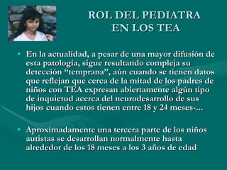 ROL DEL PEDIATRA  EN LOS TEA En la actualidad, a pesar de una mayor difusión de esta patología, sigue resultando compleja su detección “temprana”, aún cuando se tienen datos que reflejan que cerca de la mitad de los padres de niños con TEA expresan abiertamente algún tipo de inquietud acerca del neurodesarrollo de sus hijos cuando estos tienen entre 18 y 24 meses-...   Aproximadamente una tercera parte de los niños autistas se desarrollan normalmente hasta alrededor de los 18 meses a los 3 años de edad 