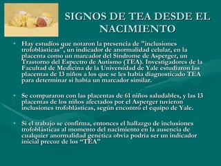 SIGNOS DE TEA DESDE EL NACIMIENTO Hay estudios que notaron la presencia de "inclusiones trofoblásticas", un indicador de anormalidad celular, en la placenta como un marcador del Síndrome de Asperger, un Trastorno del Espectro de Autismo (TEA). Investigadores de la Facultad de Medicina de la Universidad de Yale estudiaron las placentas de 13 niños a los que se les había diagnosticado TEA para determinar si había un marcador similar. Se compararon con las placentas de 61 niños saludables, y las 13 placentas de los niños afectados por el Asperger tuvieron inclusiones trofoblásticas, según encontró el equipo de Yale. Si el trabajo se confirma, entonces el hallazgo de inclusiones trofoblásticas al momento del nacimiento en la ausencia de cualquier anormalidad genética obvia podría ser un indicador inicial precoz de los “TEA" 