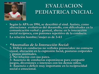 EVALUACION PEDIATRICA INICIAL Según la APA en 1994, se describió el sind. Autista, como alteraciones  evolutivas del desarrollo, con dificultades en la comunicación verbal y gestual, alterac en la interacción social reciproca, con patrones repetitivo de la conducta.  La relación hombre/mujer es de 3-4:1 *Anomalías de la Interacción Social: 1- Déficit en conductas no verbales prosociales: no contacto visual, alteración en la expresión facial, posturas corporales y gestos anormales. 2- No relación con sus pares. 3- Ausencia de conductas espontáneas para compartir juegos, diversiones o intereses con los demás niños. 4- Ausencia o déficit muy importante en la reciprocidad social o emocional. 