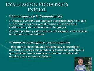 EVALUACION PEDIATRICA INICIAL * Alteraciones de la Comunicación   1- Retraso evolutivo del lenguaje que puede llegar a lo que se denomina agnosia verbal (es una alteración de la codificación y decodificación del lenguaje) 2- Uso repetitivo y estereotipado del lenguaje, con ecolalias inmediatas y/o retardadas * I ntereses restringidos y estereotipados   Repertorios de conductas ritualizadas, estereotipias motoras y el apego exagerado a determinados objetos, lo que ocasiona una resistencia al cambio, manifestada muchas veces en forma violenta. 