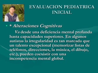EVALUACION PEDIATRICA INICIAL *  Alteraciones Cognitivas  Va  desde una deficiencia mental profunda hasta capacidades superiores. En algunos autistas la irregularidad es tan marcada que un talento excepcional (memorizar listas de teléfonos, direcciones, la música, el dibujo, etc.), pueden coexistir con una incompetencia mental global. 