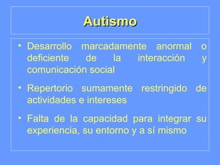 Autismo Desarrollo marcadamente anormal o deficiente de la interacción y comunicación social Repertorio sumamente restringido de actividades e intereses Falta de la capacidad para integrar su experiencia, su entorno y a sí mismo 