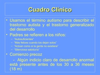Cuadro Clínico Usamos el término  autismo  para describir el trastorno autista y el trastorno generalizado del desarrollo Padres se refieren a los niños: “ Autosuficientes” “ Más felices cuando los dejan solos” “ Actúan como si la gente no existiera” “ Silenciosa sabiduría” Comienzo precoz -  Algún indicio claro de desarrollo anormal está presente antes de los 30 a 36 meses (18 m) 