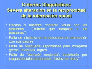 Criterios Diagnósticos Severa alteración en la reciprocidad de la interacción social Escaso o ausente contacto visual con las personas  (“mirada que traspasa a las personas”) Falta de iniciativa en la búsqueda de interacción con sus padres Falta de búsqueda espontánea para compartir gozos, intereses, logros Falta de “atención conjunta”: desinterés por juegos sociales tempranos (“estoy-no estoy”) 