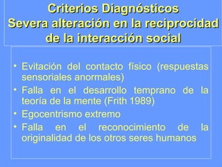 Criterios Diagnósticos Severa alteración en la reciprocidad de la interacción social Evitación del contacto físico (respuestas sensoriales anormales) Falla en el desarrollo temprano de la teoría de la mente (Frith   1989) Egocentrismo extremo Falla en el reconocimiento de la originalidad de los otros seres humanos 