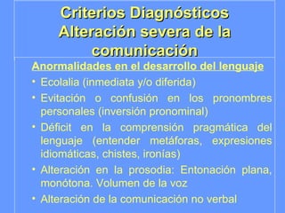 Criterios Diagnósticos Alteración severa de la comunicación Anormalidades en el desarrollo del lenguaje Ecolalia (inmediata y/o diferida) Evitación o confusión en los pronombres personales (inversión pronominal) Déficit en la comprensión pragmática del lenguaje (entender metáforas, expresiones idiomáticas, chistes, ironías) Alteración en la prosodia: Entonación plana, monótona. Volumen de la voz Alteración de la comunicación no verbal 