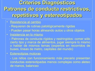 Criterios Diagnósticos Patrones de conducta restrictivos, repetitivos y estereotipados Resistencia al cambio - Requieren de rutinas patológicamente rígidas - Pueden pasar horas alineando autos u otros objetos Insistencia en lo mismo - Patrones de conducta rígidos y restringidos: comer sólo cierto tipo y marca de alimentos, jugar siempre lo mismo o hablar de mismos temas (expertos en recorridos de buses, líneas de metro, capitales del mundo) Estereotipias motoras -  Los niños con funcionamiento más precario presentan conductas estereotipadas menos complejas como aleteo de manos, balanceo   
