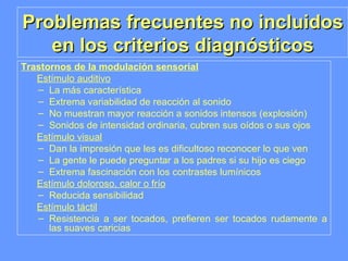 Problemas frecuentes no incluidos en los criterios diagnósticos Trastornos de la modulación sensorial   Estímulo auditivo La más característica Extrema variabilidad de reacción al sonido No muestran mayor reacción a sonidos intensos (explosión) Sonidos de intensidad ordinaria, cubren sus oídos o sus ojos Estímulo visual Dan la impresión que les es dificultoso reconocer lo que ven La gente le puede preguntar a los padres si su hijo es ciego Extrema fascinación con los contrastes lumínicos Estímulo doloroso, calor o frío Reducida sensibilidad Estímulo táctil Resistencia a ser tocados, prefieren ser tocados rudamente a las suaves caricias 