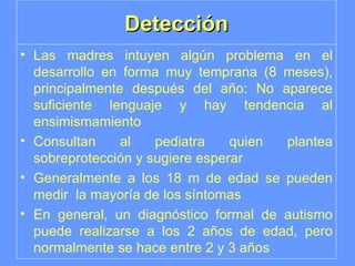 Detección Las madres intuyen algún problema en el desarrollo en forma muy temprana (8 meses), principalmente después del año: No aparece suficiente lenguaje y hay tendencia al ensimismamiento Consultan al pediatra quien plantea sobreprotección y sugiere esperar Generalmente a los 18 m de edad se pueden medir  la mayoría de los síntomas En general, un diagnóstico formal de autismo puede realizarse a los 2 años de edad, pero normalmente se hace entre 2 y 3 años 
