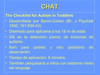 CHAT The Checklist for Autism in Toddlers Desarrollada por Baron-Cohen (Br. J Psychiat 1992; 161:839-43) Diseñado para aplicarse a los 18 m de edad Útil en la detección precoz de síntomas de autismo Ítem para padres y otro (pediatra) de observación Tiempo de aplicación: 5 minutos También pesquisaría a niños con trastorno mixto del lenguaje 