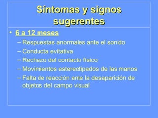 Síntomas y signos sugerentes 6 a 12 meses Respuestas anormales ante el sonido Conducta evitativa Rechazo del contacto físico Movimientos estereotipados de las manos Falta de reacción ante la desaparición de objetos del campo visual 