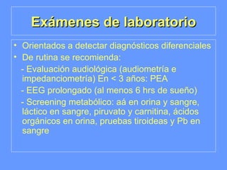 Exámenes de laboratorio Orientados a detectar diagnósticos diferenciales De rutina se recomienda: - Evaluación audiológica (audiometría e impedanciometría) En < 3 años: PEA - EEG prolongado (al menos 6 hrs de sueño) - Screening metabólico: aá en orina y sangre, láctico en sangre, piruvato y carnitina, ácidos orgánicos en orina, pruebas tiroideas y Pb en sangre 