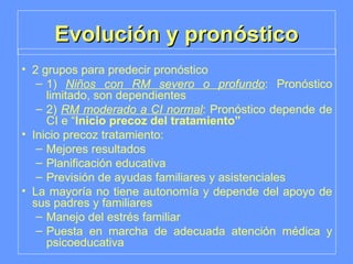 Evolución y pronóstico 2 grupos para predecir pronóstico 1)  Niños con RM severo o profundo : Pronóstico limitado, son dependientes 2)  RM moderado a CI normal : Pronóstico depende de CI e “ Inicio precoz del tratamiento” Inicio precoz tratamiento: Mejores resultados Planificación educativa Previsión de ayudas familiares y asistenciales La mayoría no tiene autonomía y depende del apoyo de sus padres y familiares Manejo del estrés familiar Puesta en marcha de adecuada atención médica y psicoeducativa 