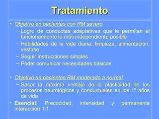 Tratamiento Objetivo en pacientes con RM severo Logro de conductas adaptativas que le permitan el funcionamiento lo más independiente posible Habilidades de la vida diaria: limpieza, alimentación, vestirse  Seguir instrucciones simples Poder comunicar necesidades básicas Objetivo en pacientes RM moderado a normal Sacar la máxima ventaja de la plasticidad de los procesos neurológicos y conductuales en los 1º años de vida Esencial : Precocidad, intensidad y permanente interacción 1:1. 