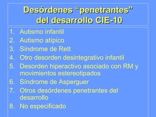 Desórdenes “penetrantes”  del desarrollo CIE-10 Autismo infantil Autismo atípico Síndrome de Rett Otro desorden desintegrativo infantil Desorden hiperactivo asociado con RM y movimientos estereotipados Síndrome de Asperguer Otros desórdenes penetrantes del desarrollo No especificado 