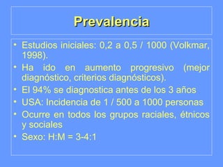 Prevalencia Estudios iniciales: 0,2 a 0,5 / 1000 (Volkmar, 1998). Ha ido en aumento progresivo (mejor diagnóstico, criterios diagnósticos). El 94% se diagnostica antes de los 3 años USA: Incidencia de 1 / 500 a 1000 personas Ocurre en todos los grupos raciales, étnicos y sociales Sexo: H:M = 3-4:1 