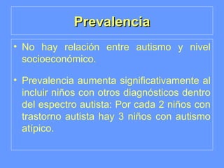 Prevalencia No hay relación entre autismo y nivel socioeconómico. Prevalencia aumenta significativamente al incluir niños con otros diagnósticos dentro del espectro autista: Por cada 2 niños con trastorno autista hay 3 niños con autismo atípico. 