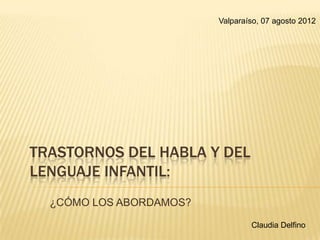 TRASTORNOS DEL HABLA Y DEL
LENGUAJE INFANTIL:
¿CÓMO LOS ABORDAMOS?
Claudia Delfino
Valparaíso, 07 agosto 2012
 