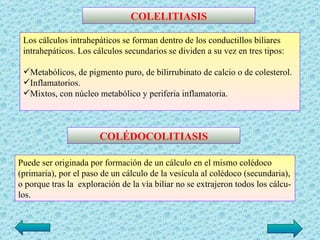 COLELITIASIS

 Los cálculos intrahepáticos se forman dentro de los conductillos biliares
 intrahepáticos. Los cálculos secundarios se dividen a su vez en tres tipos:

 Metabólicos, de pigmento puro, de bilirrubinato de calcio o de colesterol.
 Inflamatorios.
 Mixtos, con núcleo metabólico y periferia inflamatoria.



                       COLÉDOCOLITIASIS

Puede ser originada por formación de un cálculo en el mismo colédoco
(primaria), por el paso de un cálculo de la vesícula al colédoco (secundaria),
o porque tras la exploración de la vía biliar no se extrajeron todos los cálcu­
los.
 