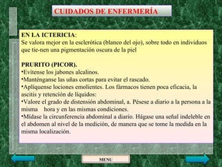CUIDADOS DE ENFERMERÍA


EN LA ICTERICIA:
Se valora mejor en la esclerótica (blanco del ojo), sobre todo en individuos
que tie­nen una pigmentación oscura de la piel

PRURITO (PICOR).
•Evítense los jabones alcalinos.
•Manténganse las uñas cortas para evitar el rascado.
•Aplíquense lociones emolientes. Los fármacos tienen poca eficacia, la
ascitis y retención de líquidos:
•Valore el grado de distensión abdominal, a. Pésese a diario a la persona a la
misma hora y en las mismas condiciones.
•Mídase la circunferencia abdominal a diario. Hágase una señal indeleble en
el abdomen al nivel de la medición, de manera que se tome la medida en la
misma localización.



                                MENU
 