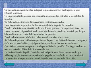 •La posición en semi­Fowler mitigará la presión sobre el diafragma, lo que
reducirá la disnea.
•Es imprescindible realizar una medición exacta de las entradas y las salidas de
líquidos.
•Se debe administrar una dieta con bajo contenido en sodio.
•Con frecuencia se prohíbe de forma abso­luta la ingesta de líquidos.
•Pueden administrarse diuréticos de una forma gradual. Es importante tener en
cuenta que en el hígado lesionado, una hipokalemia puede ser mortal, por lo que
debe realizarse un control de los niveles de potasio.
•Puede administrarse albúmina pobre en sal por vía endovenosa.
•Se deben dispensar cuidados especiales a la piel. Los baños deben ser con agua y
jabón suave, no alcalino; enjuáguese bien y utilícese lociones emolientes.
•Quizá deba hacerse una paracentesis para aliviar la presión. Por lo general no se
ex­traen más de 1000 ml de líquido cada vez.
•La derivación del líquido desde la cavidad peritoneal hasta una vena de gran
calibre (p. ej., la vena cava superior o la yugular) a través de un tubo de silastic
con una vál­vula que permite que el líquido pase en una sola dirección.
 