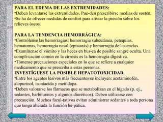 PARA EL EDEMA DE LAS EXTREMIDADES:
•Deben levantarse las extremidades. Pue­den prescribirse medias de sostén.
•Se ha de ofrecer medidas de confort para aliviar la presión sobre los
relieves óseos.

PARA LA TENDENCIA HEMORRÁGICA:
•Contrólense las hemorragias: hemorragia subcutánea, petequias,
hematomas, hemorragia nasal (epistaxis) y hemorragia de las encías.
•Examínense el vómito y las heces en bus­ca de posible sangre oculta. Una
compli­cación común en la cirrosis es la hemorragia digestiva.
•Tómense precauciones especiales en lo que se refiere a cualquier
medicamento que se prescriba a estas personas.
INVESTÍGUESE LA POSIBLE HEPATOTOXICIDAD.
•Entre los agentes lesivos más frecuentes se incluyen: acetaminofén,
alopurinol, isoniacída y metildopa.
•Deben valorarse los fármacos que se metabolizan en el hígado (p. ej.,
sedantes, barbituratos y algunos diuréticos). Deben utilizarse con
precaución. Muchos facul­tativos evitan administrar sedantes a toda persona
que tenga alterada la función he­pática.
 