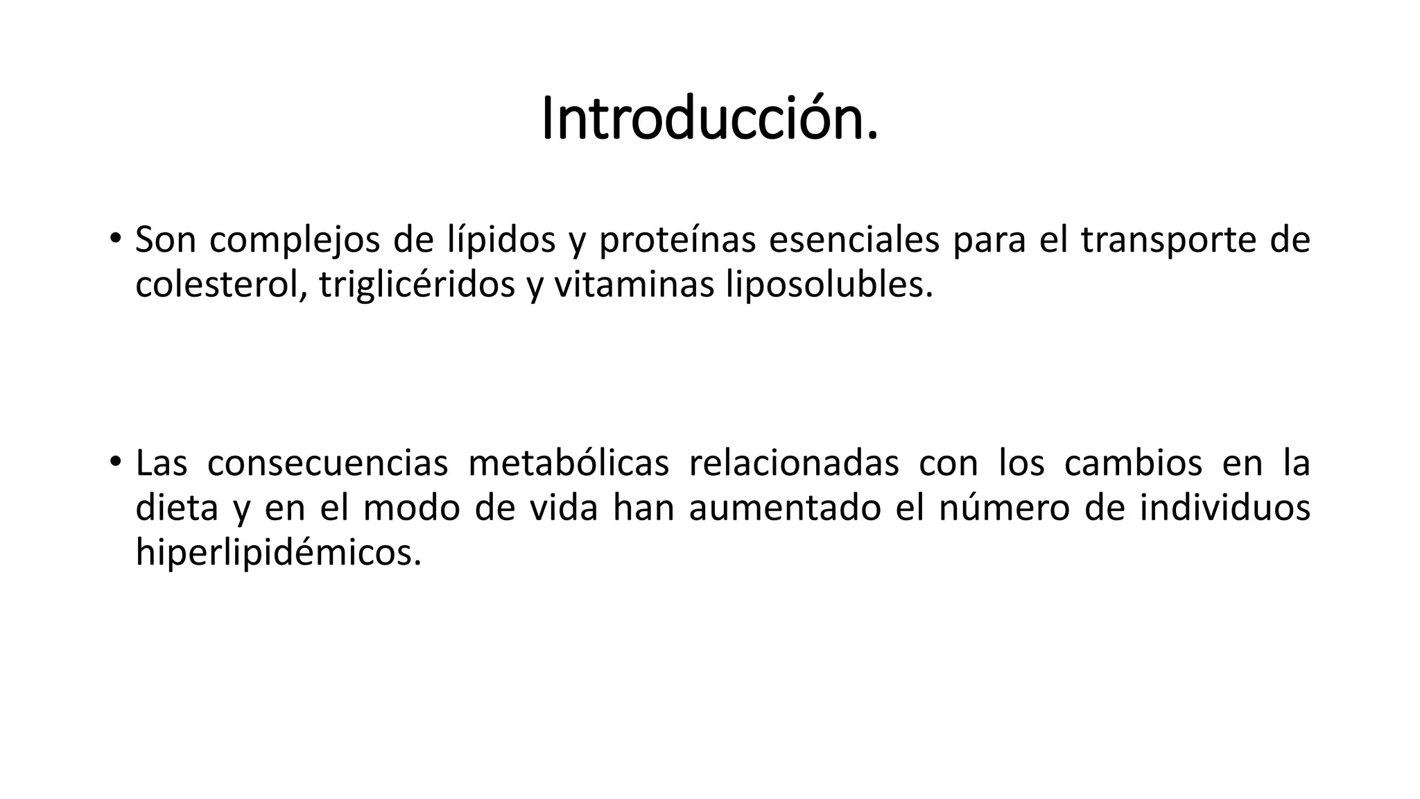 Introducción.
• Son complejos de lípidos y proteínas esenciales para el transporte de
colesterol, triglicéridos y vitaminas liposolubles.
• Las consecuencias metabólicas relacionadas con los cambios en la
dieta y en el modo de vida han aumentado el número de individuos
hiperlipidémicos.