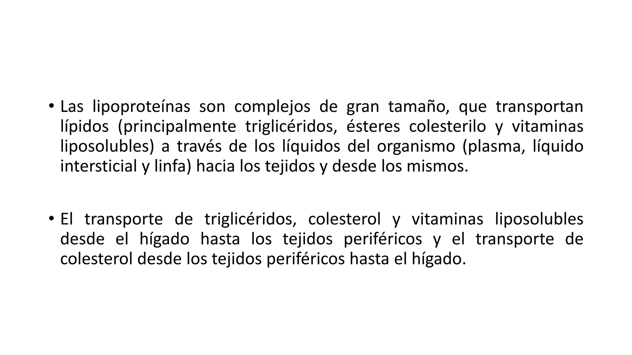 • Las lipoproteínas son complejos de gran tamaño, que transportan
lípidos (principalmente triglicéridos, ésteres colesterilo y vitaminas
liposolubles) a través de los líquidos del organismo (plasma, líquido
intersticial y linfa) hacia los tejidos y desde los mismos.
• El transporte de triglicéridos, colesterol y vitaminas liposolubles
desde el hígado hasta los tejidos periféricos y el transporte de
colesterol desde los tejidos periféricos hasta el hígado.