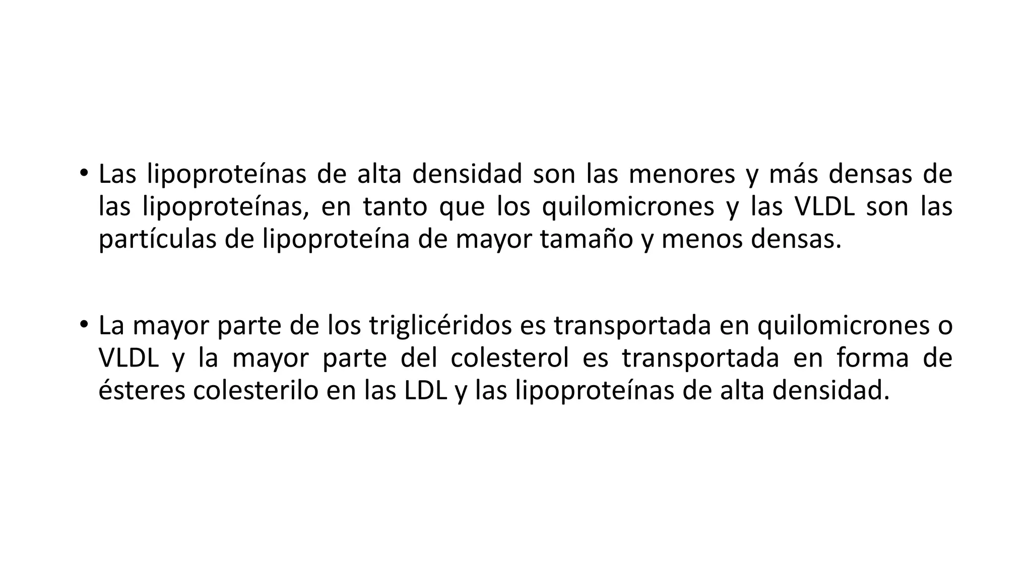 • Las lipoproteínas de alta densidad son las menores y más densas de
las lipoproteínas, en tanto que los quilomicrones y las VLDL son las
partículas de lipoproteína de mayor tamaño y menos densas.
• La mayor parte de los triglicéridos es transportada en quilomicrones o
VLDL y la mayor parte del colesterol es transportada en forma de
ésteres colesterilo en las LDL y las lipoproteínas de alta densidad.