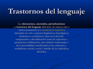 TTrraassttoorrnnooss ddeell lleenngguuaajjee 
LLaass aalltteerraacciioonneess,, aannoommaallííaass,, ppeerrttuurrbbaacciioonneess 
oo,, ttrraassttoorrnnooss ddeell lleenngguuaajjee ddiiffiiccuullttaann,, ddee mmaanneerraa mmááss oo 
mmeennooss ppeerrssiisstteennttee,, llaa ccoommuunniiccaacciióónn lliinnggüüííssttiiccaa,, 
aaffeeccttaannddoo nnoo ssoolloo aa aassppeeccttooss lliinnggüüííssttiiccooss ((ffoonnoollóóggiiccooss,, 
ssiinnttááccttiiccooss oo sseemmáánnttiiccooss,, ttaannttoo eenn eell nniivveell ddee 
ccoommpprreennssiióónn yy ddeeccooddiiffiiccaacciióónn ccoommoo ddee eexxpprreessiióónn oo 
pprroodduucccciióónn--ccooddiiffiiccaacciióónn)),, ssiinnoo ttaammbbiiéénn iinntteelleeccttuuaalleess yy 
ddee llaa ppeerrssoonnaalliiddaadd,, iinntteerrffiirriieennddoo eenn llaass rreellaacciioonneess yy 
rreennddiimmiieennttoo eessccoollaarr,, ssoocciiaall yy ffaammiilliiaarr ddee llooss iinnddiivviidduuooss 
aaffeeccttaaddooss.. 
 