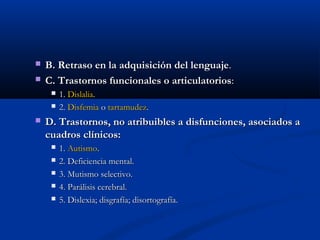  B. Retraso en la adquisición ddeell lleenngguuaajjee.. 
 CC.. TTrraassttoorrnnooss ffuunncciioonnaalleess oo aarrttiiccuullaattoorriiooss:: 
 11.. DDiissllaalliiaa.. 
 22.. DDiissffeemmiiaa oo ttaarrttaammuuddeezz.. 
 DD.. TTrraassttoorrnnooss,, nnoo aattrriibbuuiibblleess aa ddiissffuunncciioonneess,, aassoocciiaaddooss aa 
ccuuaaddrrooss ccllíínniiccooss:: 
 11.. AAuuttiissmmoo.. 
 22.. DDeeffiicciieenncciiaa mmeennttaall.. 
 33.. MMuuttiissmmoo sseelleeccttiivvoo.. 
 44.. PPaarráálliissiiss cceerreebbrraall.. 
 55.. DDiisslleexxiiaa;; ddiissggrraaffííaa;; ddiissoorrttooggrraaffííaa.. 
 