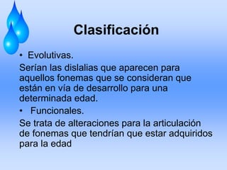 Clasificación
• Evolutivas.
Serían las dislalias que aparecen para
aquellos fonemas que se consideran que
están en vía de desarrollo para una
determinada edad.
• Funcionales.
Se trata de alteraciones para la articulación
de fonemas que tendrían que estar adquiridos
para la edad
 
