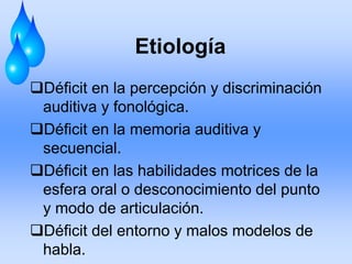 Etiología
Déficit en la percepción y discriminación
auditiva y fonológica.
Déficit en la memoria auditiva y
secuencial.
Déficit en las habilidades motrices de la
esfera oral o desconocimiento del punto
y modo de articulación.
Déficit del entorno y malos modelos de
habla.
 