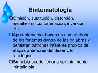 Sintomatología
Omisión, sustitución, distorsión,
asimilación, contaminación, inversión,
etc.
Aparentemente, hacen un uso arbitrario
de los fonemas dentro de las palabras y
persisten patrones infantiles propios de
etapas anteriores del desarrollo
fonológico.
Su habla puede llegar a ser totalmente
ininteligible.
 