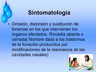 Sintomatología
• Omisión, distorsión y sustitución de
fonemas en los que intervienen los
órganos afectados. Rinolalia abierta o
cerrada( Nombre dado a los trastornos
de la fonación producidos por
modificaciones de la resonancia de las
cavidades nasales)
 